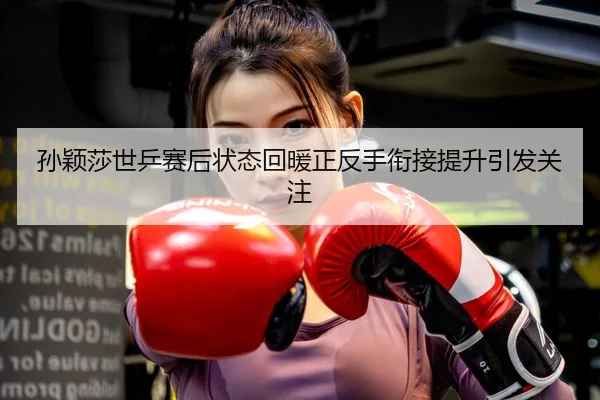 孙颖莎世乒赛后状态回暖正反手衔接提升引发关注