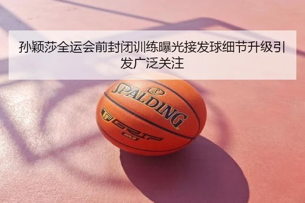 孙颖莎全运会前封闭训练曝光接发球细节升级引发广泛关注
